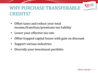 WHY PURCHASE TRANSFERABLE
CREDITS?
• Offset taxes and reduce your total
income/franchise/premiums tax liability
• Lower your effective tax rate
• Offset trapped capital losses with gain on discount

• Support various industries
• Diversify your investment portfolio

23

 