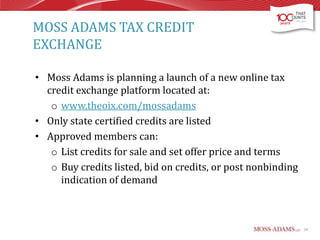 MOSS ADAMS TAX CREDIT
EXCHANGE
• Moss Adams is planning a launch of a new online tax
credit exchange platform located at:
o www.theoix.com/mossadams
• Only state certified credits are listed
• Approved members can:
o List credits for sale and set offer price and terms
o Buy credits listed, bid on credits, or post nonbinding
indication of demand

24

 
