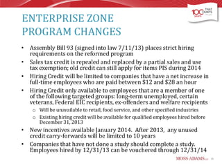 ENTERPRISE ZONE
PROGRAM CHANGES
• Assembly Bill 93 (signed into law 7/11/13) places strict hiring
requirements on the reformed program
• Sales tax credit is repealed and replaced by a partial sales and use
tax exemption; old credit can still apply for items PIS during 2014
• Hiring Credit will be limited to companies that have a net increase in
full-time employees who are paid between $12 and $28 an hour
• Hiring Credit only available to employees that are a member of one
of the following targeted groups: long-term unemployed, certain
veterans, Federal EIC recipients, ex-offenders and welfare recipients
o Will be unavailable to retail, food service, and other specified industries
o Existing hiring credit will be available for qualified employees hired before
December 31, 2013

• New incentives available January 2014. After 2013, any unused
credit carry-forwards will be limited to 10 years
• Companies that have not done a study should complete a study.
Employees hired by 12/31/13 can be vouchered through 12/31/14
26

 