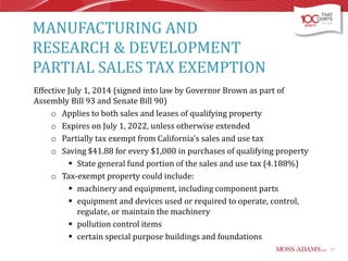 MANUFACTURING AND
RESEARCH & DEVELOPMENT
PARTIAL SALES TAX EXEMPTION
Effective July 1, 2014 (signed into law by Governor Brown as part of
Assembly Bill 93 and Senate Bill 90)
o Applies to both sales and leases of qualifying property
o Expires on July 1, 2022, unless otherwise extended
o Partially tax exempt from California's sales and use tax
o Saving $41.88 for every $1,000 in purchases of qualifying property
 State general fund portion of the sales and use tax (4.188%)
o Tax-exempt property could include:
 machinery and equipment, including component parts
 equipment and devices used or required to operate, control,
regulate, or maintain the machinery
 pollution control items
 certain special purpose buildings and foundations
27

 
