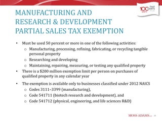 MANUFACTURING AND
RESEARCH & DEVELOPMENT
PARTIAL SALES TAX EXEMPTION
•

•

•

Must be used 50 percent or more in one of the following activities:
o Manufacturing, processing, refining, fabricating, or recycling tangible
personal property
o Researching and developing
o Maintaining, repairing, measuring, or testing any qualified property
There is a $200 million exemption limit per person on purchases of
qualified property in any calendar year

The exemption is available only to businesses classified under 2012 NAICS
o Codes 3111–3399 (manufacturing),
o Code 541711 (biotech research and development), and
o Code 541712 (physical, engineering, and life sciences R&D)

28

 