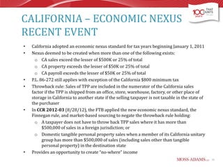 CALIFORNIA – ECONOMIC NEXUS
RECENT EVENT
•
•

•
•

•

•

California adopted an economic nexus standard for tax years beginning January 1, 2011
Nexus deemed to be created when more than one of the following exists:
o CA sales exceed the lesser of $500K or 25% of total
o CA property exceeds the lesser of $50K or 25% of total
o CA payroll exceeds the lesser of $50K or 25% of total
P.L. 86-272 still applies with exception of the California $800 minimum tax
Throwback rule: Sales of TPP are included in the numerator of the California sales
factor if the TPP is shipped from an office, store, warehouse, factory, or other place of
storage in California to another state if the selling taxpayer is not taxable in the state of
the purchaser
In CCR 2012-03 (8/28/12), the FTB applied the new economic nexus standard, the
Finnegan rule, and market-based sourcing to negate the throwback rule holding:
o A taxpayer does not have to throw back TPP sales where it has more than
$500,000 of sales in a foreign jurisdiction; or
o Domestic tangible personal property sales when a member of its California unitary
group has more than $500,000 of sales (including sales other than tangible
personal property) in the destination state
Provides an opportunity to create “no-where” income
31

 