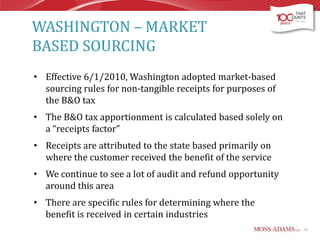 WASHINGTON – MARKET
BASED SOURCING
• Effective 6/1/2010, Washington adopted market-based
sourcing rules for non-tangible receipts for purposes of
the B&O tax
• The B&O tax apportionment is calculated based solely on
a “receipts factor”

• Receipts are attributed to the state based primarily on
where the customer received the benefit of the service
• We continue to see a lot of audit and refund opportunity
around this area
• There are specific rules for determining where the
benefit is received in certain industries
33

 
