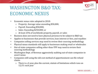 WASHINGTON B&O TAX:
ECONOMIC NEXUS
•

•
•
•
•
•
•
•

Economic nexus rules adopted in 2010:
o Property: Average value exceeding $50,000;
o Payroll: Exceeding $50,000;
o Sales: Exceeding $250,000; or
o At least 25% of worldwide property, payroll, or sales
Business does not need to have physical presence to be subject to B&O tax
Applies to businesses that provide services, loan interest or fees, and royalties
Companies selling services may need to review their sourcing methodology
Physical nexus standards still apply to businesses making retail or wholesales
Out-of-state companies selling other-than-TPP may need to review their
sourcing methodology
Washington Dept. of Revenue aggressively auditing out-of-state companies to
assert nexus
Companies still using the old cost method of apportionment can file refund
claims
o There is a 4 year, plus the current, statute of limitations which runs on
12/31 each year
34

 