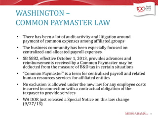 WASHINGTON –
COMMON PAYMASTER LAW
• There has been a lot of audit activity and litigation around
payment of common expenses among affiliated groups
• The business community has been especially focused on
centralized and allocated payroll expenses
• SB 5882, effective October 1, 2013, provides advances and
reimbursements received by a Common Paymaster may be
deducted from the measure of B&O tax in certain situations
• “Common Paymaster” is a term for centralized payroll and related
human resources services for affiliated entities
• No exclusion is allowed under the new law for any employee costs
incurred in connection with a contractual obligation of the
taxpayer to provide services
• WA DOR just released a Special Notice on this law change
(9/27/13)
36

 