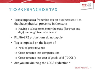 TEXAS FRANCHISE TAX
• Texas imposes a franchise tax on business entities
that have physical presence in the state
o Having a salesperson enter the state (for even one
day) is enough to create nexus

• P.L. 86-272 protections do not apply
• Tax is imposed on the lesser of:
o 70% of gross revenue
o Gross revenue less compensation
o Gross revenue less cost of goods sold (“COGS”)

• Are you maximizing the COGS deduction?
38

 