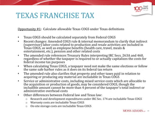 TEXAS FRANCHISE TAX
Opportunity #1: Calculate allowable Texas COGS under Texas definitions
•
•

•
•
•
•

•

Texas COGS should be calculated separately from Federal COGS
Recent changes: Amended COGS rule & internal memorandum to clarify that indirect
(supervisor) labor costs related to production and resale activities are included in
Texas COGS, as well as employee benefits (health care, travel, meals &
entertainment, etc.), pension and other related costs
The amended rule references Treasury Rules interpreting IRC Secs. 263A and 460,
regardless of whether the taxpayer is required to or actually capitalizes the costs for
federal income tax purposes
When calculating Texas COGS, a taxpayer need not make the same elections or follow
the same safe harbor rules as it does on its federal tax return
The amended rule also clarifies that property and other taxes paid in relation to
acquiring or producing any material are includable in Texas COGS
Service or administrative costs, including mixed service costs which are allocable to
the acquisition or production of goods, may be considered COGS, though the
includible amount cannot be more than 4 percent of the taxpayer's total indirect or
administrative overhead costs
Other differences between Federal law and Texas law:
o
o
o

Research and development expenditures under IRC Sec. 174 are includable Texas COGS
Warranty costs are includable Texas COGS
On-site storage costs are includable Texas COGS
39

 