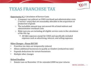 TEXAS FRANCHISE TAX
Opportunity # 2: Calculation of Service Costs
o A taxpayer can subtract as COGS overhead and administrative costs
(“service” costs) that are reasonably allocable to the acquisition or
production of goods
o The includible amount may not exceed 4% of total indirect and
administrative overhead costs
o Make sure you are including all eligible service costs in the calculation
of the 4% cap
 All G&A expenses except for COGS and specifically excluded
expenses such as advertising, interest, and selling expenses
Other Changes – House Bill 500
• Franchise tax rates are temporarily reduced
• Allows additional businesses to qualify as retailers (reduced tax rate)
• Expands deductions for certain businesses
• Multiple other changes
Refund Deadline
• Statute runs on November 15 for extended 2008 tax year returns
40

 