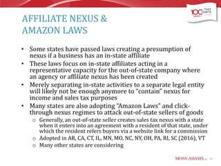 AFFILIATE NEXUS &
AMAZON LAWS
• Some states have passed laws creating a presumption of
nexus if a business has an in-state affiliate
• These laws focus on in-state affiliates acting in a
representative capacity for the out-of-state company where
an agency or affiliate nexus has been created
• Merely separating in-state activities to a separate legal entity
will likely not be enough anymore to “contain” nexus for
income and sales tax purposes
• Many states are also adopting “Amazon Laws” and clickthrough nexus regimes to attack out-of-state sellers of goods
o Generally, an out-of-state seller creates sales tax nexus with a state
when it enters into an agreement with a resident of that state, under
which the resident refers buyers via a website link for a commission
o Adopted in AR, CA, CT, IL, MN, MO, NC, NY, OH, PA, RI, SC (2016), VT
o Many other states are considering
42

 