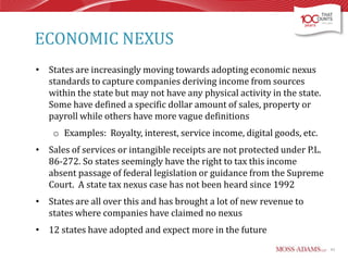 ECONOMIC NEXUS
• States are increasingly moving towards adopting economic nexus
standards to capture companies deriving income from sources
within the state but may not have any physical activity in the state.
Some have defined a specific dollar amount of sales, property or
payroll while others have more vague definitions
o Examples: Royalty, interest, service income, digital goods, etc.
• Sales of services or intangible receipts are not protected under P.L.
86-272. So states seemingly have the right to tax this income
absent passage of federal legislation or guidance from the Supreme
Court. A state tax nexus case has not been heard since 1992
• States are all over this and has brought a lot of new revenue to
states where companies have claimed no nexus
• 12 states have adopted and expect more in the future
43

 
