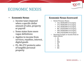 ECONOMIC NEXUS
• Economic Nexus
o Income taxes imposed
when a specific dollar
amount of sales, property
or payroll
o Some states have more
vague definitions
o Applies to income from
services, royalties, interest,
digital goods
o P.L. 86-272 protects sales
of tangible personal
property

Economic Nexus Scorecard
–

–

Factor Presence Nexus
• CA (>$500,000 of receipts)
• CT (>$500,000 of receipts)
• CO (>$500,000 of receipts)
• MI (>$350,000 of receipts)
• OH (>$500,000 of receipts)
• WA (>$250,000 of receipts)
Deriving receipts or income from instate sources
• IA
• KY
• MN
• NJ
• OR
• WI

44

 