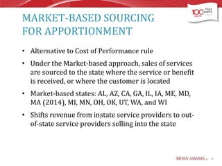 MARKET-BASED SOURCING
FOR APPORTIONMENT
• Alternative to Cost of Performance rule
• Under the Market-based approach, sales of services
are sourced to the state where the service or benefit
is received, or where the customer is located
• Market-based states: AL, AZ, CA, GA, IL, IA, ME, MD,
MA (2014), MI, MN, OH, OK, UT, WA, and WI
• Shifts revenue from instate service providers to outof-state service providers selling into the state

45

 