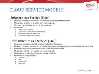 CLOUD SERVICE MODELS
Software as a Service (Saas)
•
•
•
•

Provides customer with access to software, usually over the Internet
There is no transfer of tangible personal property
The user pays a fee for access to the software
Examples:
•
•
•
•

Online email services
Automated human resources software
Medical/healthcare databases
Accounting & research systems

Infrastructure as a Service (IaaS)
•
•
•
•
•
•

Customer outsources its information technology functions
Provides customer with access to computing power, storage capacity, and other IT infrastructure
Customer may maintain control of the software environment
There is no transfer of tangible personal property
Customer pays a fee for access to a virtual machine
Examples of IaaS providers:
•
•
•
•

Amazon EC2
IBM
Rackspace
OpSource

46

 