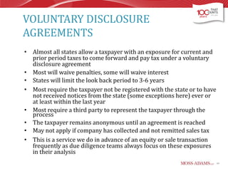 VOLUNTARY DISCLOSURE
AGREEMENTS
• Almost all states allow a taxpayer with an exposure for current and
prior period taxes to come forward and pay tax under a voluntary
disclosure agreement
• Most will waive penalties, some will waive interest
• States will limit the look back period to 3-6 years
• Most require the taxpayer not be registered with the state or to have
not received notices from the state (some exceptions here) ever or
at least within the last year
• Most require a third party to represent the taxpayer through the
process
• The taxpayer remains anonymous until an agreement is reached
• May not apply if company has collected and not remitted sales tax
• This is a service we do in advance of an equity or sale transaction
frequently as due diligence teams always focus on these exposures
in their analysis
49

 