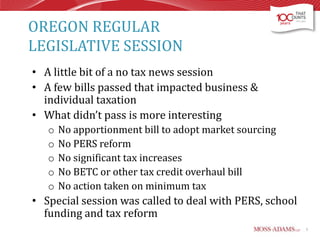 OREGON REGULAR
LEGISLATIVE SESSION
• A little bit of a no tax news session
• A few bills passed that impacted business &
individual taxation
• What didn’t pass is more interesting
o
o
o
o
o

No apportionment bill to adopt market sourcing
No PERS reform
No significant tax increases
No BETC or other tax credit overhaul bill
No action taken on minimum tax

• Special session was called to deal with PERS, school
funding and tax reform
5

 