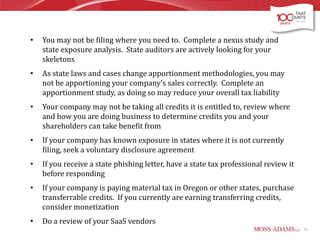 •

You may not be filing where you need to. Complete a nexus study and
state exposure analysis. State auditors are actively looking for your
skeletons

•

As state laws and cases change apportionment methodologies, you may
not be apportioning your company’s sales correctly. Complete an
apportionment study, as doing so may reduce your overall tax liability

•

Your company may not be taking all credits it is entitled to, review where
and how you are doing business to determine credits you and your
shareholders can take benefit from

•

If your company has known exposure in states where it is not currently
filing, seek a voluntary disclosure agreement

•

If you receive a state phishing letter, have a state tax professional review it
before responding

•

If your company is paying material tax in Oregon or other states, purchase
transferrable credits. If you currently are earning transferring credits,
consider monetization

•

Do a review of your SaaS vendors
51

 