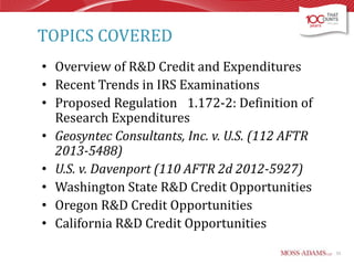 TOPICS COVERED
• Overview of R&D Credit and Expenditures
• Recent Trends in IRS Examinations
• Proposed Regulation 1.172-2: Definition of
Research Expenditures
• Geosyntec Consultants, Inc. v. U.S. (112 AFTR
2013-5488)
• U.S. v. Davenport (110 AFTR 2d 2012-5927)
• Washington State R&D Credit Opportunities
• Oregon R&D Credit Opportunities
• California R&D Credit Opportunities
53

 