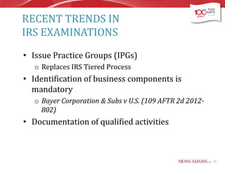 RECENT TRENDS IN
IRS EXAMINATIONS
• Issue Practice Groups (IPGs)
o Replaces IRS Tiered Process

• Identification of business components is
mandatory
o Bayer Corporation & Subs v U.S. (109 AFTR 2d 2012802)

• Documentation of qualified activities

55

 
