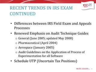 RECENT TRENDS IN IRS EXAM
CONTINUED
• Differences between IRS Field Exam and Appeals
Processes
• Renewed Emphasis on Audit Technique Guides
o
o
o
o

General (June 2005; updated May 2008)
Pharmaceutical (April 2004)
Aerospace (January 2005)
Audit Guidelines on the Application of Process of
Experimentation for all Software

• Schedule UTP (Uncertain Tax Positions)
56

 