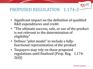 PROPOSED REGULATION 1.174-2
• Significant impact on the definition of qualified
R&D expenditures and credit
• “The ultimate success, sale, or use of the product
is not relevant to the determination of
eligibility”
• Defines “pilot model” to include a fullyfunctional representation of the product
• Taxpayers may rely on these proposed
regulations until finalized (Prop. Reg. 1.1742(d))
57

 