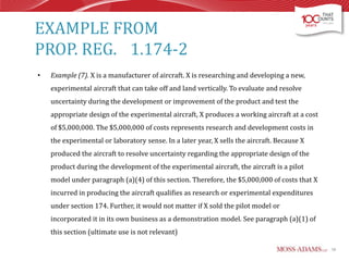 EXAMPLE FROM
PROP. REG. 1.174-2
•

Example (7). X is a manufacturer of aircraft. X is researching and developing a new,
experimental aircraft that can take off and land vertically. To evaluate and resolve
uncertainty during the development or improvement of the product and test the
appropriate design of the experimental aircraft, X produces a working aircraft at a cost
of $5,000,000. The $5,000,000 of costs represents research and development costs in
the experimental or laboratory sense. In a later year, X sells the aircraft. Because X
produced the aircraft to resolve uncertainty regarding the appropriate design of the
product during the development of the experimental aircraft, the aircraft is a pilot
model under paragraph (a)(4) of this section. Therefore, the $5,000,000 of costs that X
incurred in producing the aircraft qualifies as research or experimental expenditures
under section 174. Further, it would not matter if X sold the pilot model or
incorporated it in its own business as a demonstration model. See paragraph (a)(1) of
this section (ultimate use is not relevant)
58

 