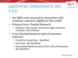 GEOSYNTEC CONSULTANTS, INC.
V. U.S.
• Are R&D costs incurred in connection with
customer contracts eligible for the credit?
• Primary issue: Funded Research
o Taxpayer must retain substantial rights and have
economic risk of failure

• Court decided based on type of customer
contracts
o Fixed Fee/Lump-Sum – Qualified
o Cost-Plus– Not Qualified
o Guaranteed Maximum (Cost-Plus with a Maximum) –
Not Qualified
59

 