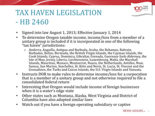 TAX HAVEN LEGISLATION
- HB 2460
•
•

Signed into law August 1, 2013; Effective January 1, 2014
To determine Oregon taxable income, income/loss from a member of a
unitary group is included if it is incorporated in one of the following
“tax haven” jurisdictions:
o Andorra, Anguilla, Antigua and Barbuda, Aruba, the Bahamas, Bahrain,
Barbados, Belize, Bermuda, the British Virgin Islands, the Cayman Islands, the
Cook Islands, Cyprus, Dominica, Gibraltar, Grenada, Guernsey-Sark-Alderney, the
Isle of Man, Jersey, Liberia, Liechtenstein, Luxembourg, Malta, the Marshall
Islands, Mauritius, Monaco, Montserrat, Nauru, the Netherlands, Antilles, Niue,
Samoa, San Marino, Seychelles, St. Kitts and Nevis, St. Lucia, St. Vincent and the
Grenadines, the Turks and Caicos Islands, the U.S. Virgin Islands and Vanuatu.

•
•

•
•

Instructs DOR to make rules to determine income/loss for a corporation
that is a member of a unitary group and not otherwise required to file a
consolidated federal return
Interesting that Oregon would include income of foreign businesses
when it is a water’s edge state
Other states such as Montana, Alaska, West Virginia and District of
Columbia have also adopted similar laws
Watch out if you have a foreign operating subsidiary or captive
6

 