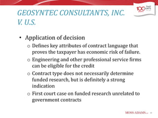 GEOSYNTEC CONSULTANTS, INC.
V. U.S.
• Application of decision
o Defines key attributes of contract language that
proves the taxpayer has economic risk of failure.
o Engineering and other professional service firms
can be eligible for the credit
o Contract type does not necessarily determine
funded research, but is definitely a strong
indication
o First court case on funded research unrelated to
government contracts
60

 