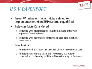 U.S. V. DAVENPORT
• Issue: Whether or not activities related to
implementation of an ERP system is qualified
• Relevant Facts Considered
o Software was implemented to automate and integrate
aspects of the business
o Software was purchased off the shelf and modifications
were made

• Conclusion
o Activities did not meet the process of experimentation test
o Activities were more of a quality control/adaptation
nature than to develop additional functionality or features

61

 