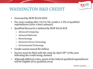 WASHINGTON R&D CREDIT
• Governed by RCW 82.04.4452
• For years ending after 12/31/10, credit is 1.5% of qualified
expenditures (over a base amount)
• Qualified Research is defined by RCW 82.63.010
o Advanced Computing
o Advanced Materials
o Biotechnology
o Electronic Device Technology
o Environmental Technology

• Credit cannot exceed $2 million
• Survey must be filed with the state by April 30th of the year
following the credit being claimed
• Although different rules, much of the federal qualified expenditures
will be eligible (if in qualified area)
62

 