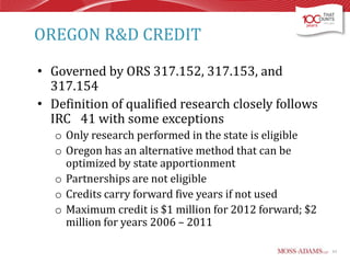 OREGON R&D CREDIT
• Governed by ORS 317.152, 317.153, and
317.154
• Definition of qualified research closely follows
IRC 41 with some exceptions
o Only research performed in the state is eligible
o Oregon has an alternative method that can be
optimized by state apportionment
o Partnerships are not eligible
o Credits carry forward five years if not used
o Maximum credit is $1 million for 2012 forward; $2
million for years 2006 – 2011
63

 