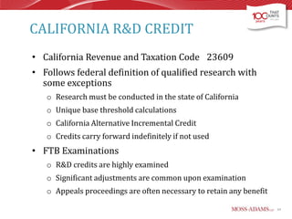 CALIFORNIA R&D CREDIT
• California Revenue and Taxation Code 23609

• Follows federal definition of qualified research with
some exceptions
o Research must be conducted in the state of California
o Unique base threshold calculations

o California Alternative Incremental Credit
o Credits carry forward indefinitely if not used

• FTB Examinations
o R&D credits are highly examined
o Significant adjustments are common upon examination
o Appeals proceedings are often necessary to retain any benefit
64

 