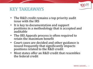 KEY TAKEAWAYS
• The R&D credit remains a top priority audit
issue with the IRS
• It is key to documentation and support
positions in a methodology that is accepted and
auditable
• The IRS Appeals process is often required to
retain the maximum benefit
• Court cases are decided and other guidance is
issued frequently that significantly impacts
positions related to the R&D credit
• Most states offer an R&D credit that resembles
the federal credit
65

 