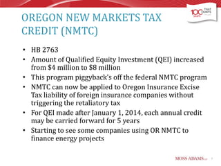 OREGON NEW MARKETS TAX
CREDIT (NMTC)
• HB 2763
• Amount of Qualified Equity Investment (QEI) increased
from $4 million to $8 million
• This program piggyback’s off the federal NMTC program
• NMTC can now be applied to Oregon Insurance Excise
Tax liability of foreign insurance companies without
triggering the retaliatory tax
• For QEI made after January 1, 2014, each annual credit
may be carried forward for 5 years
• Starting to see some companies using OR NMTC to
finance energy projects
7

 