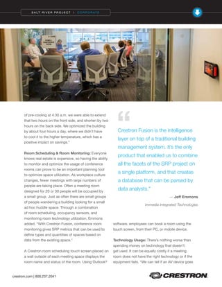 crestron.com | 800.237.2041
S A LT R I V E R P R O J E C T | C O R P O R AT E
of pre-cooling at 4:30 a.m. we were able to extend
that two hours on the front side, and shorten by two
hours on the back side. We optimized the building
by about four hours a day, where we didn’t have
to cool it to the higher temperature, which has a
positive impact on savings.”
Room Scheduling & Room Monitoring: Everyone
knows real estate is expensive, so having the ability
to monitor and optimize the usage of conference
rooms can prove to be an important planning tool
to optimize space utilization. As workplace culture
changes, fewer meetings with large numbers of
people are taking place. Often a meeting room
designed for 20 or 30 people will be occupied by
a small group. Just as often there are small groups
of people wandering a building looking for a small
ad hoc huddle space. Through a combination
of room scheduling, occupancy sensors, and
monitoring room technology utilization, Emmons
added, “With Crestron Fusion, conference room
monitoring gives SRP metrics that can be used to
define types and quantities of spaces based on
data from the existing space."
A Crestron room scheduling touch screen placed on
a wall outside of each meeting space displays the
room name and status of the room. Using Outlook®
software, employees can book a room using the
touch screen, from their PC, or mobile device.
Technology Usage: There’s nothing worse than
spending money on technology that doesn’t
get used. It can be equally costly if a meeting
room does not have the right technology or if the
equipment fails. “We can tell if an AV device goes
Crestron Fusion is the intelligence
layer on top of a traditional building
management system. It’s the only
product that enabled us to combine
all the facets of the SRP project on
a single platform, and that creates
a database that can be parsed by
data analysts.”
— Jeff Emmons
Immedia Integrated Technologies
“
 