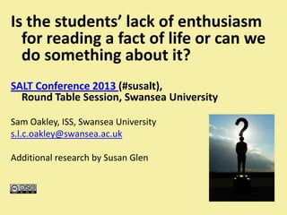 Is the students’ lack of enthusiasm
for reading a fact of life or can we
do something about it?
SALT Conference 2013 (#susalt),
Round Table Session, Swansea University
Sam Oakley, ISS, Swansea University
s.l.c.oakley@swansea.ac.uk
Additional research by Susan Glen
 