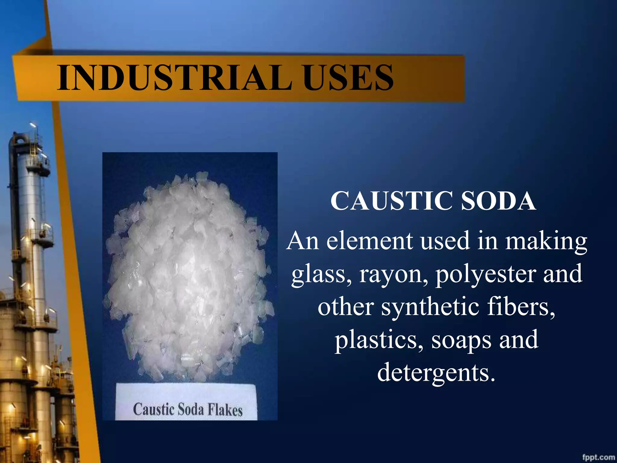 INDUSTRIAL USES
CAUSTIC SODA
An element used in making
glass, rayon, polyester and
other synthetic fibers,
plastics, soaps and
detergents.
 