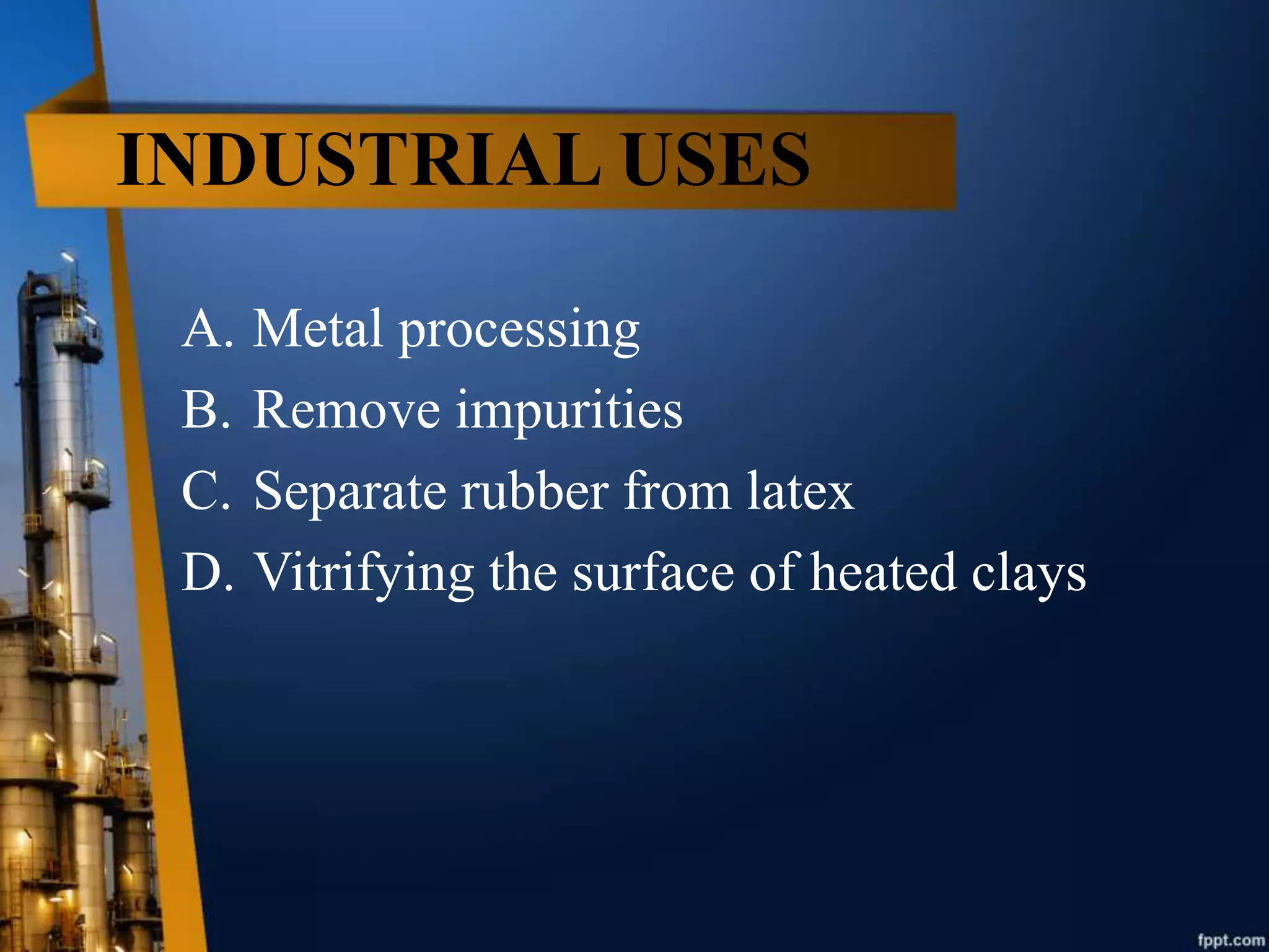 INDUSTRIAL USES
A. Metal processing
B. Remove impurities
C. Separate rubber from latex
D. Vitrifying the surface of heated clays
 