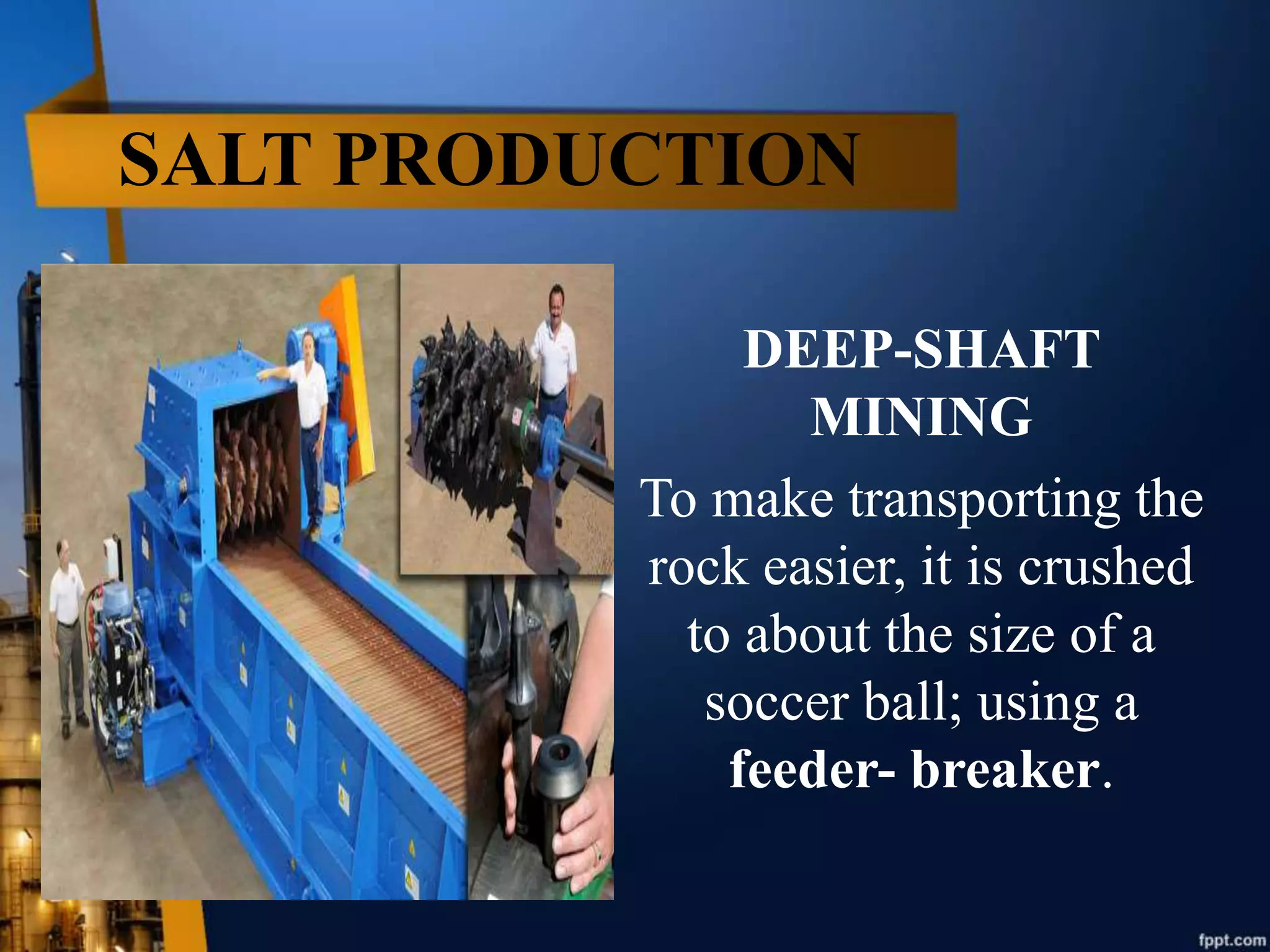 SALT PRODUCTION
DEEP-SHAFT
MINING
To make transporting the
rock easier, it is crushed
to about the size of a
soccer ball; using a
feeder- breaker.
 