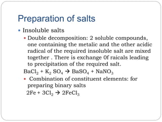 Preparation of salts
 Insoluble salts
 Double decomposition: 2 soluble compounds,
one containing the metalic and the other acidic
radical of the required insoluble salt are mixed
together . There is exchange 0f raicals leading
to precipitation of the required salt.
BaCl2 + K2 SO4  BaSO4 + NaNO3
 Combination of constituent elements: for
preparing binary salts
2Fe + 3Cl2  2FeCl3
 