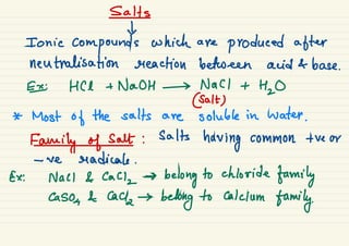 Salts
t
Ionic
compounds which are
produced after
neutralisation reaction between acid & base .
E HCl + NaOH → NaCl +
H2O
@alt)
* Most of the salts are soluble in water .
Family of salt :
salts
having common + ve or
- we radicals .
Ex: Nacl & Caa
,
→
belong to chloride
family
Caso
,
& lack →
belong to calcium
family.
 