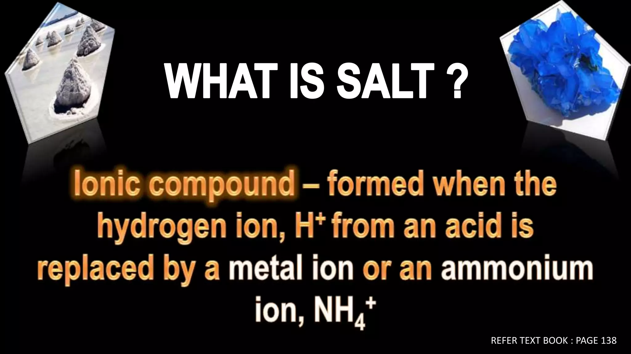 WHAT IS SALT ?WHO IS SALT ?Ionic compound – formed when the hydrogen ion, H+ from an acid is replaced by a metal ion or an ammonium ion, NH4+REFER TEXT BOOK : PAGE 138