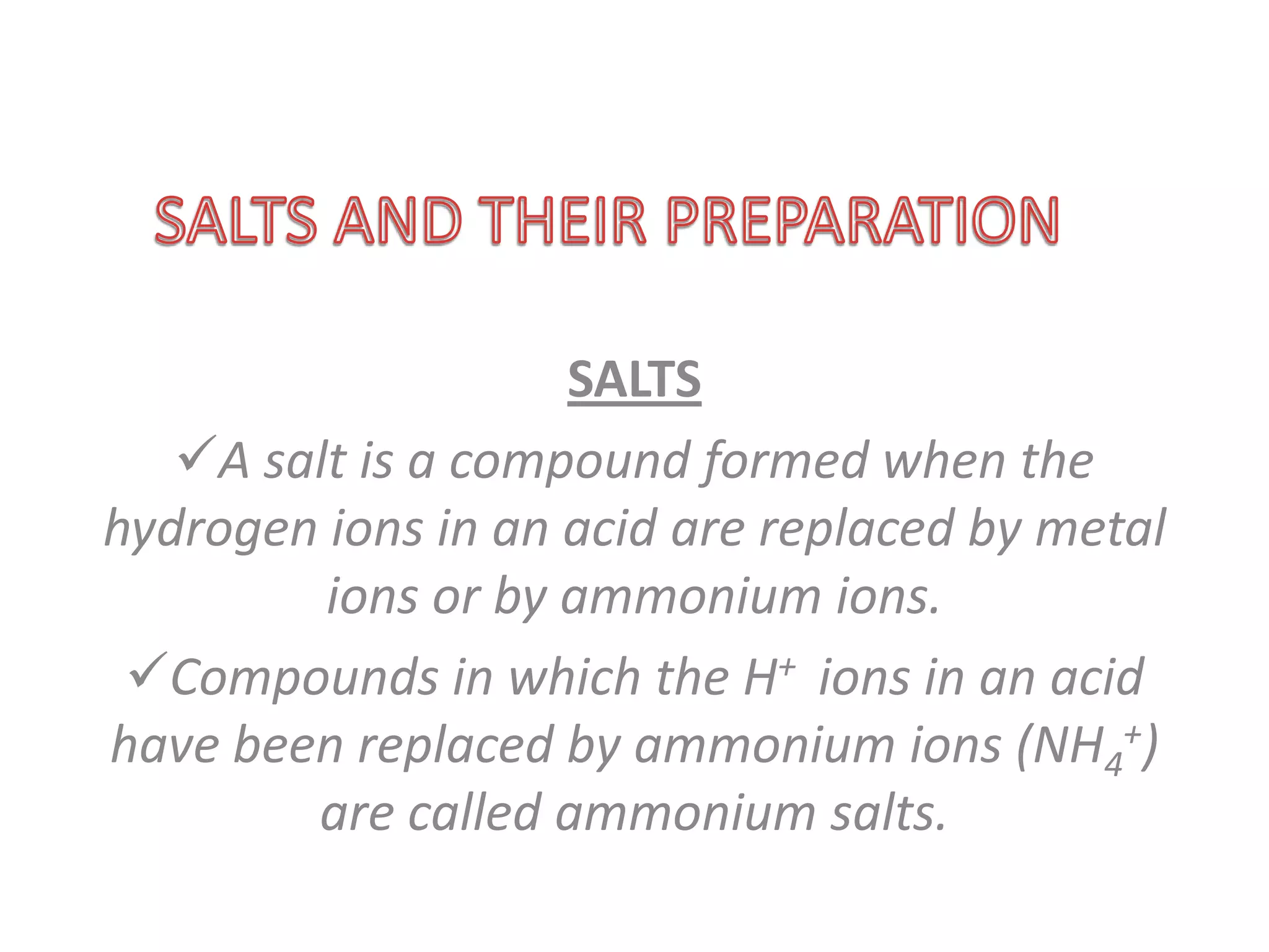SALTS
   A salt is a compound formed when the
hydrogen ions in an acid are replaced by metal
         ions or by ammonium ions.
 Compounds in which the H+ ions in an acid
have been replaced by ammonium ions (NH4+)
        are called ammonium salts.
 