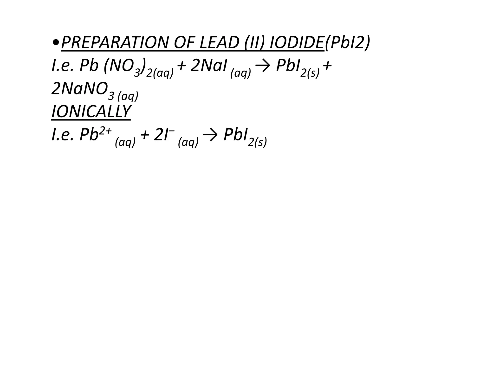 •PREPARATION OF LEAD (II) IODIDE(PbI2)
I.e. Pb (NO3)2(aq) + 2NaI (aq) → PbI2(s) +
2NaNO3 (aq)
IONICALLY
I.e. Pb2+ (aq) + 2I− (aq) → PbI2(s)
 