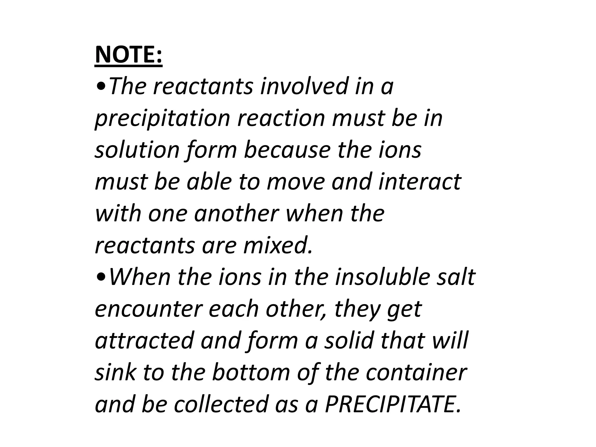 NOTE:
•The reactants involved in a
precipitation reaction must be in
solution form because the ions
must be able to move and interact
with one another when the
reactants are mixed.
•When the ions in the insoluble salt
encounter each other, they get
attracted and form a solid that will
sink to the bottom of the container
and be collected as a PRECIPITATE.
 