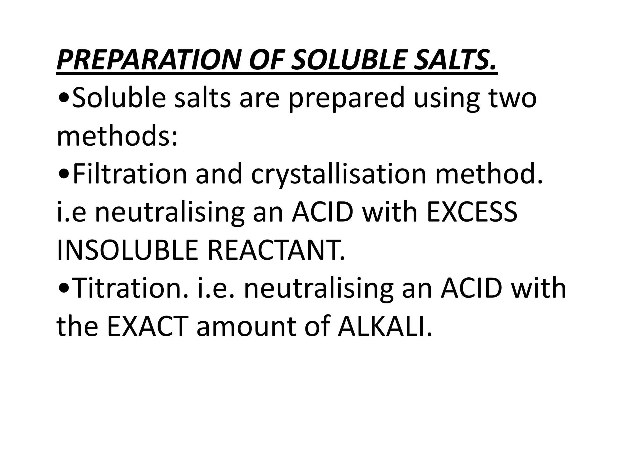 PREPARATION OF SOLUBLE SALTS.
•Soluble salts are prepared using two
methods:
•Filtration and crystallisation method.
i.e neutralising an ACID with EXCESS
INSOLUBLE REACTANT.
•Titration. i.e. neutralising an ACID with
the EXACT amount of ALKALI.
 