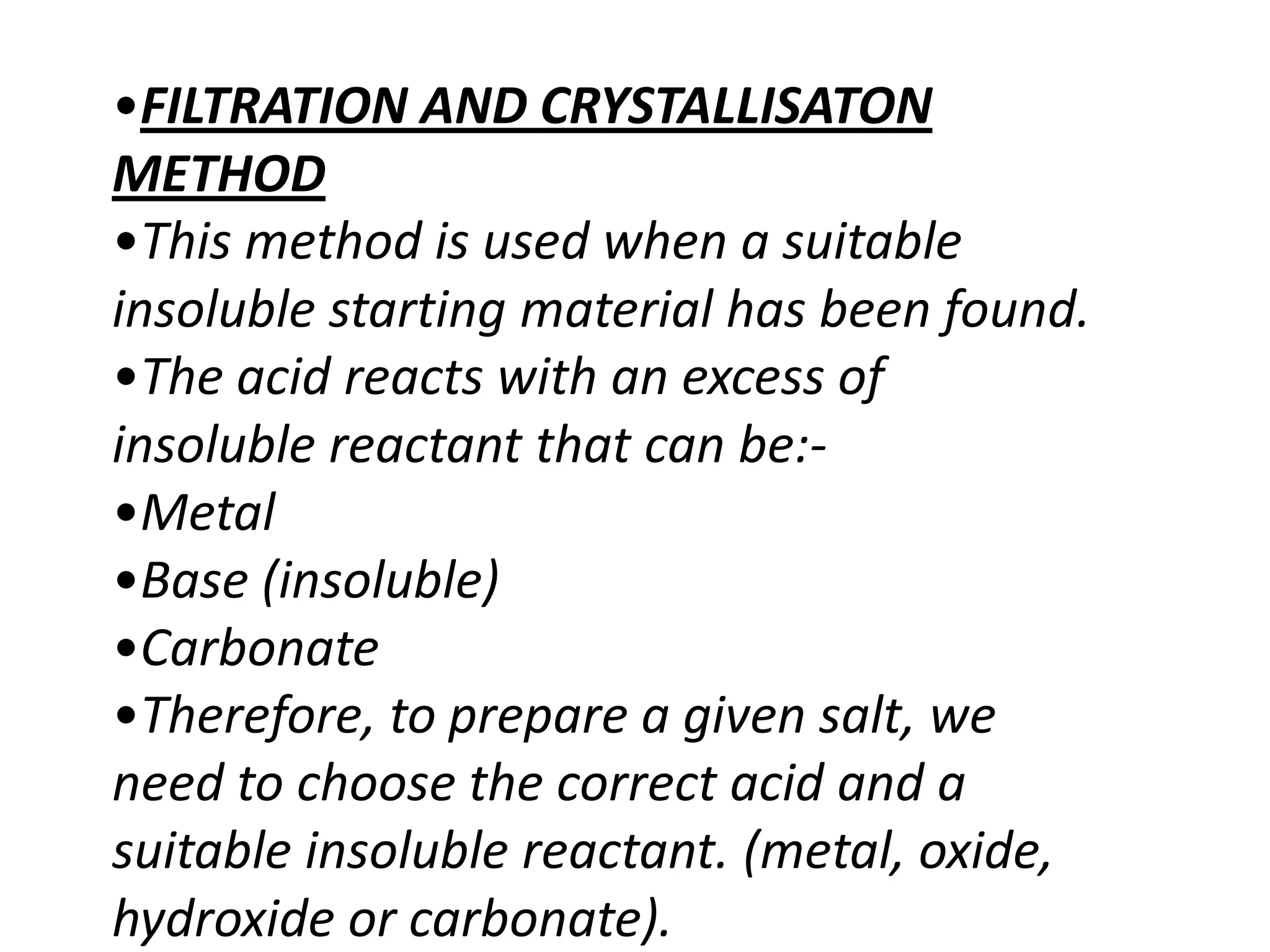 •FILTRATION AND CRYSTALLISATON
METHOD
•This method is used when a suitable
insoluble starting material has been found.
•The acid reacts with an excess of
insoluble reactant that can be:-
•Metal
•Base (insoluble)
•Carbonate
•Therefore, to prepare a given salt, we
need to choose the correct acid and a
suitable insoluble reactant. (metal, oxide,
hydroxide or carbonate).
 