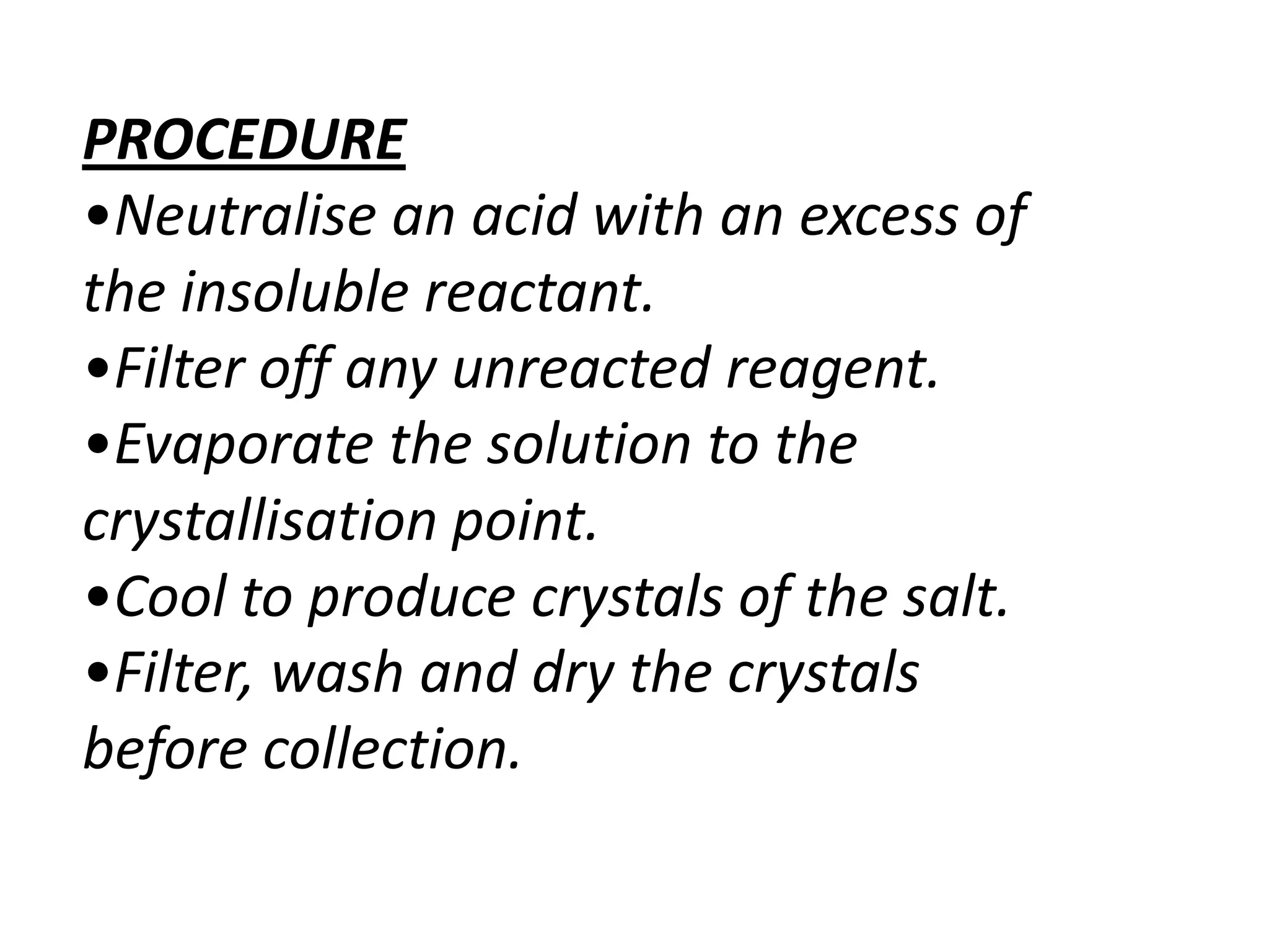 PROCEDURE
•Neutralise an acid with an excess of
the insoluble reactant.
•Filter off any unreacted reagent.
•Evaporate the solution to the
crystallisation point.
•Cool to produce crystals of the salt.
•Filter, wash and dry the crystals
before collection.
 