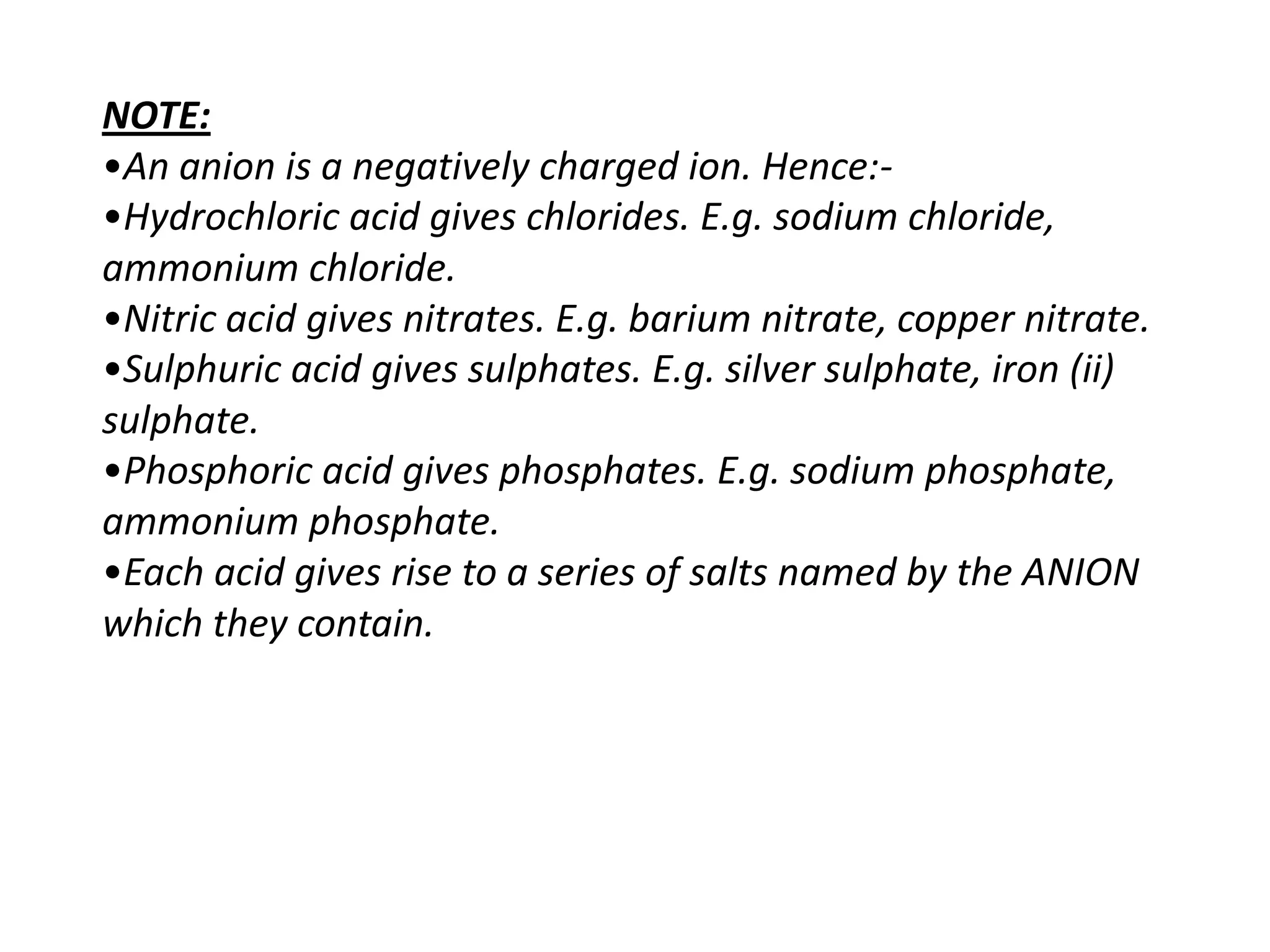 NOTE:
•An anion is a negatively charged ion. Hence:-
•Hydrochloric acid gives chlorides. E.g. sodium chloride,
ammonium chloride.
•Nitric acid gives nitrates. E.g. barium nitrate, copper nitrate.
•Sulphuric acid gives sulphates. E.g. silver sulphate, iron (ii)
sulphate.
•Phosphoric acid gives phosphates. E.g. sodium phosphate,
ammonium phosphate.
•Each acid gives rise to a series of salts named by the ANION
which they contain.
 