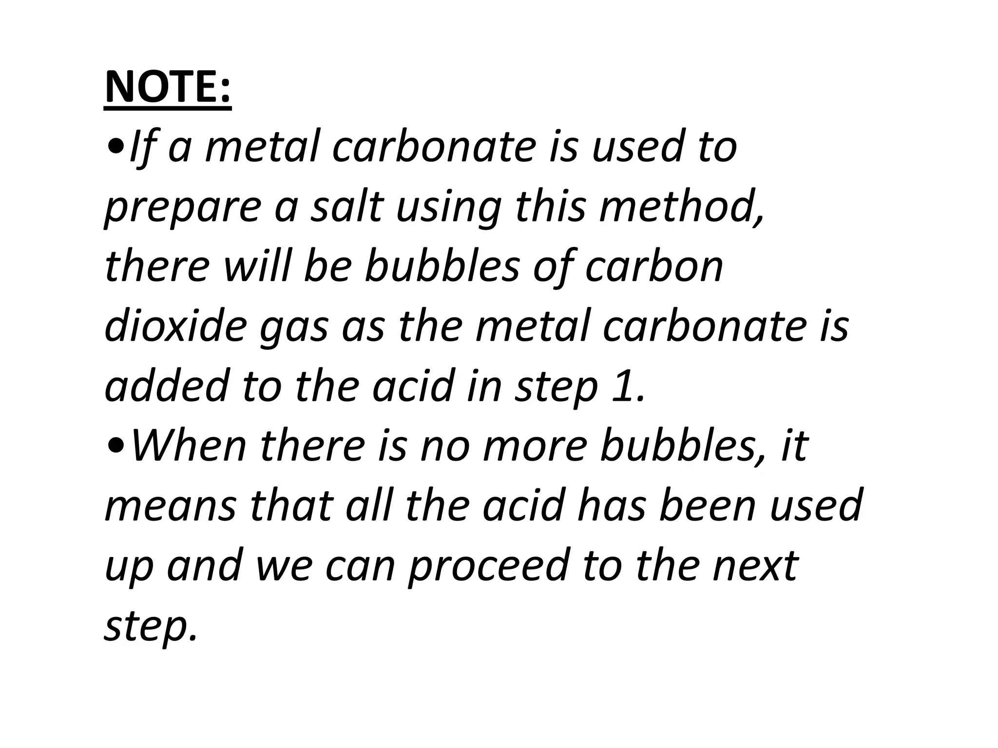 NOTE:
•If a metal carbonate is used to
prepare a salt using this method,
there will be bubbles of carbon
dioxide gas as the metal carbonate is
added to the acid in step 1.
•When there is no more bubbles, it
means that all the acid has been used
up and we can proceed to the next
step.
 